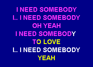 I NEED SOMEBODY
l.. I NEED SOMEBODY
OH YEAH
INEED SOMEBODY
TO LOVE
I.. I NEED SOMEBODY
YEAH