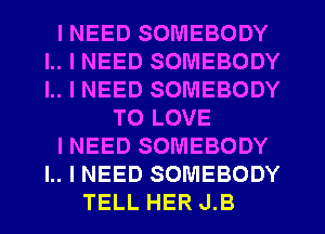 I NEED SOMEBODY
l.. I NEED SOMEBODY
l.. I NEED SOMEBODY

TO LOVE

I NEED SOMEBODY

I.. I NEED SOMEBODY
TELL HER J.B