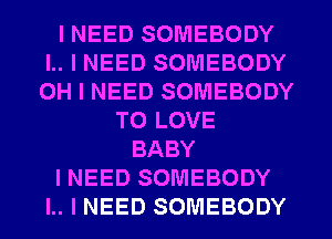 I NEED SOMEBODY
I.. I NEED SOMEBODY
OH I NEED SOMEBODY

TO LOVE
BABY

I NEED SOMEBODY

I.. I NEED SOMEBODY