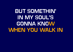 BUT SOMETHIN'
IN MY SOUL'S
GONNA KNOW

WHEN YOU WALK IN