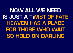 NOW ALL WE NEED
IS JUST A TWIST 0F FATE
HEAVEN HAS A PLACE
FOR THOSE WHO WAIT
SO HOLD 0N DARLING