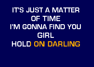 ITS JUST A MATTER

OF TIME
I'M GONNA FIND YOU

GIRL
HOLD 0N DARLING