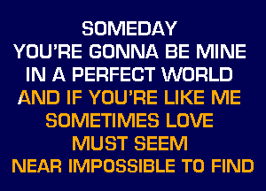 SOMEDAY
YOU'RE GONNA BE MINE
IN A PERFECT WORLD
AND IF YOU'RE LIKE ME
SOMETIMES LOVE

MUST SEEM
NEAR IMPOSSIBLE TO FIND