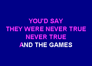 YOU'D SAY
THEY WERE NEVER TRUE
NEVER TRUE
AND THE GAMES