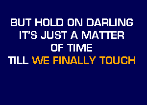 BUT HOLD 0N DARLING
ITS JUST A MATTER
OF TIME
TILL WE FINALLY TOUCH