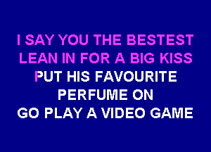 I SAY YOU THE BESTEST
LEAN IN FOR A BIG KISS
PUT HIS FAVOURITE
PERFUME ON
GO PLAY A VIDEO GAME