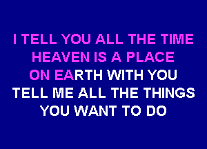 I TELL YOU ALL THE TIME
HEAVEN IS A PLACE
ON EARTH WITH YOU

TELL ME ALL THE THINGS

YOU WANT TO DO