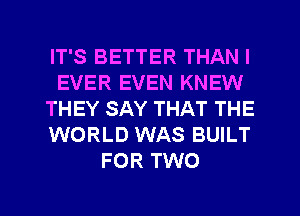 IT'S BETTER THAN I
EVER EVEN KNEW
THEY SAY THAT THE
WORLD WAS BUILT
FOR TWO