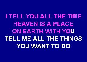 I TELL YOU ALL THE TIME
HEAVEN IS A PLACE
ON EARTH WITH YOU

TELL ME ALL THE THINGS

YOU WANT TO DO