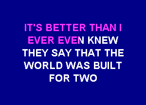 IT'S BETTER THAN I
EVER EVEN KNEW
THEY SAY THAT THE
WORLD WAS BUILT
FOR TWO