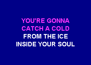 YOU'RE GONNA
CATCH A COLD

FROM THE ICE
INSIDE YOUR SOUL