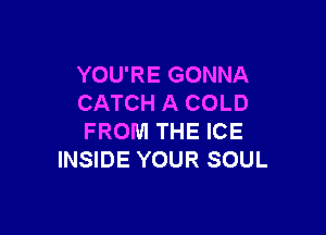 YOU'RE GONNA
CATCH A COLD

FROM THE ICE
INSIDE YOUR SOUL