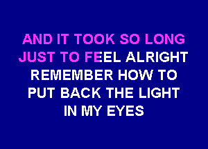 AND IT TOOK SO LONG
JUST TO FEEL ALRIGHT
REMEMBER HOW TO
PUT BACK THE LIGHT
IN MY EYES