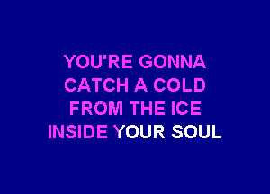YOU'RE GONNA
CATCH A COLD

FROM THE ICE
INSIDE YOUR SOUL