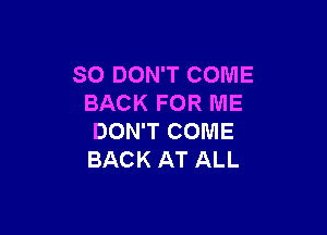 SO DON'T COME
BACK FOR ME

DON'T COME
BACK AT ALL