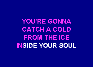 YOU'RE GONNA
CATCH A COLD

FROM THE ICE
INSIDE YOUR SOUL