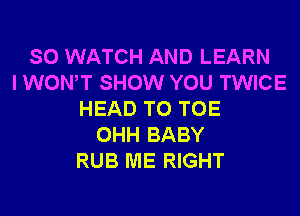 SO WATCH AND LEARN
I WONT SHOW YOU TWICE
HEAD T0 TOE
OHH BABY
RUB ME RIGHT
