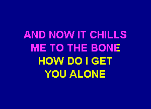 AND NOW IT CHILLS
ME TO THE BONE

HOW DO I GET
YOU ALONE