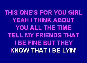 THIS ONE'S FOR YOU GIRL
YEAH I THINK ABOUT
YOU ALL THE TIME
TELL MY FRIENDS THAT
I BE FINE BUT THEY
KNOW THAT I BE LYIN'