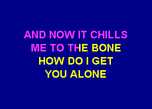 AND NOW IT CHILLS
ME TO THE BONE

HOW DO I GET
YOU ALONE