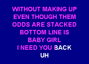 WITHOUT MAKING UP
EVEN THOUGH THEM
ODDS ARE STACKED
BOTTOM LINE IS
BABY GIRL
I NEED YOU BACK
UH