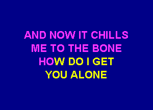 AND NOW IT CHILLS
ME TO THE BONE

HOW DO I GET
YOU ALONE