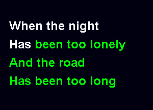 When the night
Has been too lonely

And the road
Has been too long