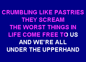 CRUMBLING LIKE PASTRIES
THEY SCREAM
THE WORST THINGS IN
LIFE COME FREE TO US
AND WERE ALL
UNDER THE UPPERHAND