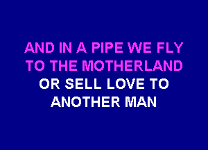 AND IN A PIPE WE FLY
TO THE MOTHERLAND
0R SELL LOVE TO
ANOTHER MAN