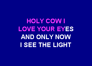 HOLY COW I
LOVE YOUR EYES

AND ONLY NOW
I SEE THE LIGHT