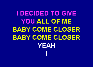 I DECIDED TO GIVE
YOU ALL OF ME
BABY COME CLOSER
BABY COME CLOSER
YEAH
I