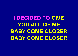 IDECIDED TO GIVE
YOU ALL OF ME
BABY COME CLOSER
BABY COME CLOSER