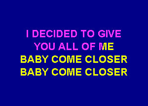 IDECIDED TO GIVE
YOU ALL OF ME
BABY COME CLOSER
BABY COME CLOSER