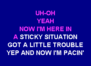 UH-OH
YEAH
NOW I'M HERE IN
A STICKY SITUATION
GOT A LITTLE TROUBLE
YEP AND NOW I'M PACIN'