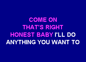 COME ON
THAT'S RIGHT

HONEST BABY I'LL DO
ANYTHING YOU WANT TO