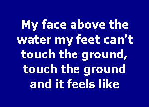 My face above the
water my feet can't
touch the ground,
touch the ground
and it feels like