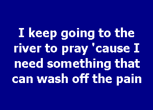 I keep going to the
river to pray 'cause I
need something that
can wash off the pain