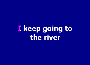 I keep going to

the river