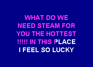 WHAT DO WE
NEED STEAM FOR
YOU THE HOTTEST
H!!! IN THIS PLACE
I FEEL SO LUCKY

g