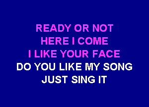 READY OR NOT
HERE I COME

I LIKE YOUR FACE
DO YOU LIKE MY SONG
JUST SING IT