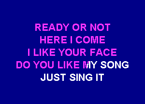 READY OR NOT
HERE I COME

I LIKE YOUR FACE
DO YOU LIKE MY SONG
JUST SING IT