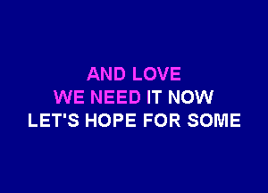 AND LOVE

WE NEED IT NOW
LET'S HOPE FOR SOME