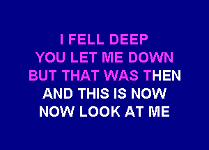 I FELL DEEP
YOU LET ME DOWN
BUT THAT WAS THEN
AND THIS IS NOW
NOW LOOK AT ME