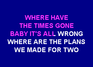 WHERE HAVE
THE TIMES GONE
BABY IT'S ALL WRONG
WHERE ARE THE PLANS
WE MADE FOR TWO