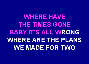 WHERE HAVE
THE TIMES GONE
BABY IT'S ALL WRONG
WHERE ARE THE PLANS
WE MADE FOR TWO