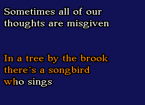 Sometimes all of our
thoughts are misgiven

In a tree by the brook
there's a songbird
Who sings
