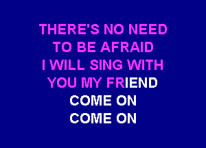 THERE'S NO NEED
TO BE AFRAID
I WILL SING WITH

YOU MY FRIEND
COME ON
COME ON