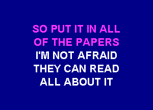 SO PUT IT IN ALL
OF THE PAPERS

I'M NOT AFRAID
THEY CAN READ
ALL ABOUT IT