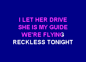 I LET HER DRIVE
SHE IS MY GUIDE
WE'RE FLYING
RECKLESS TONIGHT