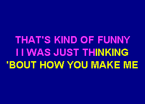 THAT'S KIND OF FUNNY
I I WAS JUST THINKING
'BOUT HOW YOU MAKE ME